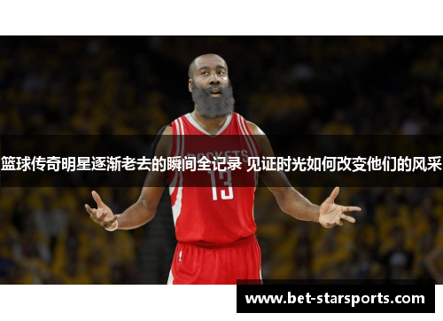 篮球传奇明星逐渐老去的瞬间全记录 见证时光如何改变他们的风采