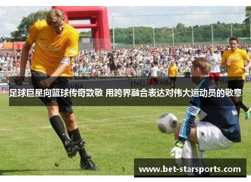 足球巨星向篮球传奇致敬 用跨界融合表达对伟大运动员的敬意