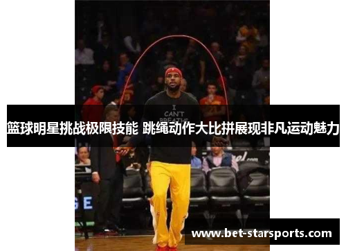 篮球明星挑战极限技能 跳绳动作大比拼展现非凡运动魅力