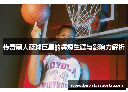 传奇黑人篮球巨星的辉煌生涯与影响力解析